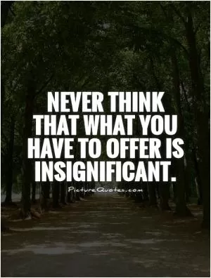 Never think that what you have to offer is insignificant Picture Quote #1