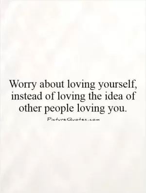 Worry about loving yourself, instead of loving the idea of other people loving you Picture Quote #1