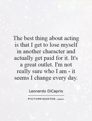 The best thing about acting is that I get to lose myself in another character and actually get paid for it. It's a great outlet. I'm not really sure who I am - it seems I change every day Picture Quote #1