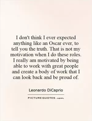 I don't think I ever expected anything like an Oscar ever, to tell you the truth. That is not my motivation when I do these roles. I really am motivated by being able to work with great people and create a body of work that I can look back and be proud of Picture Quote #1