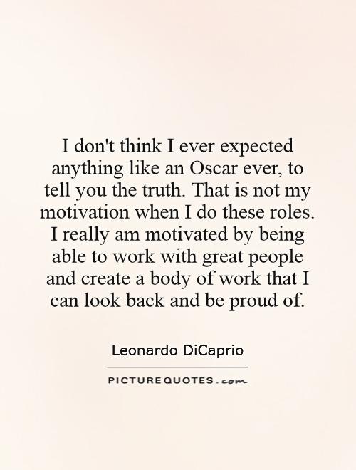 I don't think I ever expected anything like an Oscar ever, to tell you the truth. That is not my motivation when I do these roles. I really am motivated by being able to work with great people and create a body of work that I can look back and be proud of Picture Quote #1
