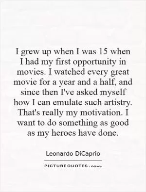 I grew up when I was 15 when I had my first opportunity in movies. I watched every great movie for a year and a half, and since then I've asked myself how I can emulate such artistry. That's really my motivation. I want to do something as good as my heroes have done Picture Quote #1