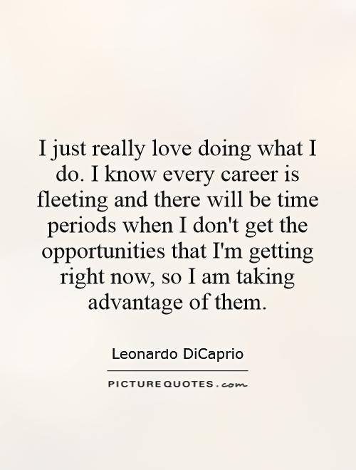 I just really love doing what I do. I know every career is fleeting and there will be time periods when I don't get the opportunities that I'm getting right now, so I am taking advantage of them Picture Quote #1