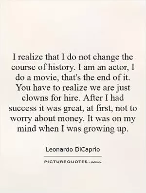 I realize that I do not change the course of history. I am an actor, I do a movie, that's the end of it. You have to realize we are just clowns for hire. After I had success it was great, at first, not to worry about money. It was on my mind when I was growing up Picture Quote #1