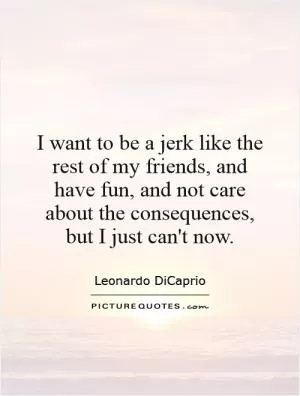 I want to be a jerk like the rest of my friends, and have fun, and not care about the consequences, but I just can't now Picture Quote #1