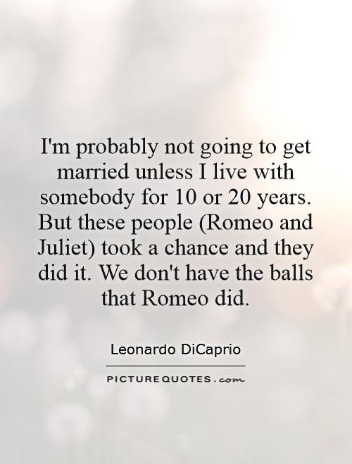 I'm probably not going to get married unless I live with somebody for 10 or 20 years. But these people (Romeo and Juliet) took a chance and they did it. We don't have the balls that Romeo did Picture Quote #1