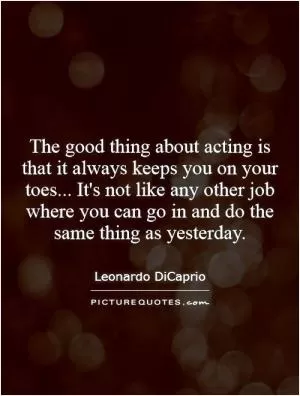 The good thing about acting is that it always keeps you on your toes... It's not like any other job where you can go in and do the same thing as yesterday Picture Quote #1
