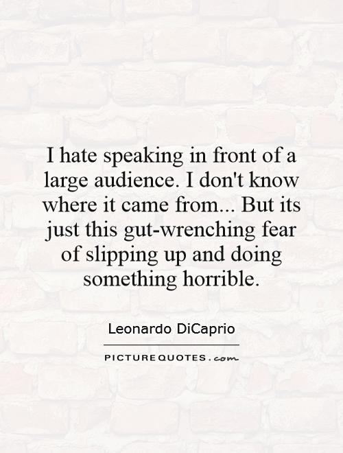 I hate speaking in front of a large audience. I don't know where it came from... But its just this gut-wrenching fear of slipping up and doing something horrible Picture Quote #1