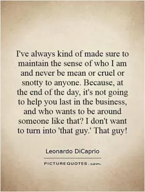 I've always kind of made sure to maintain the sense of who I am and never be mean or cruel or snotty to anyone. Because, at the end of the day, it's not going to help you last in the business, and who wants to be around someone like that? I don't want to turn into 'that guy.' That guy! Picture Quote #1