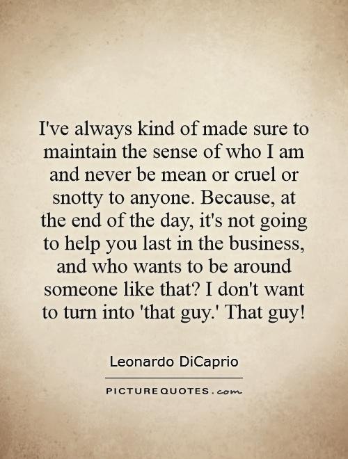 I've always kind of made sure to maintain the sense of who I am and never be mean or cruel or snotty to anyone. Because, at the end of the day, it's not going to help you last in the business, and who wants to be around someone like that? I don't want to turn into 'that guy.' That guy! Picture Quote #1