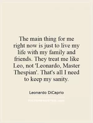 The main thing for me right now is just to live my life with my family and friends. They treat me like Leo, not 'Leonardo, Master Thespian'. That's all I need to keep my sanity Picture Quote #1