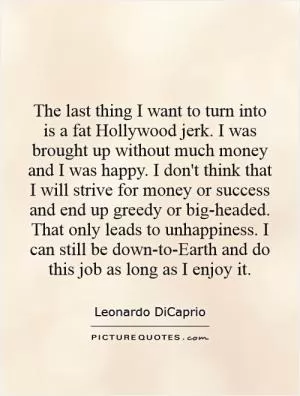 The last thing I want to turn into is a fat Hollywood jerk. I was brought up without much money and I was happy. I don't think that I will strive for money or success and end up greedy or big-headed. That only leads to unhappiness. I can still be down-to-Earth and do this job as long as I enjoy it Picture Quote #1