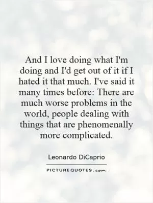 And I love doing what I'm doing and I'd get out of it if I hated it that much. I've said it many times before: There are much worse problems in the world, people dealing with things that are phenomenally more complicated Picture Quote #1