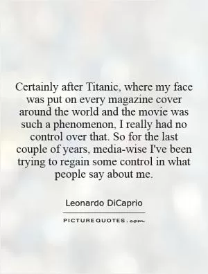 Certainly after Titanic, where my face was put on every magazine cover around the world and the movie was such a phenomenon, I really had no control over that. So for the last couple of years, media-wise I've been trying to regain some control in what people say about me Picture Quote #1