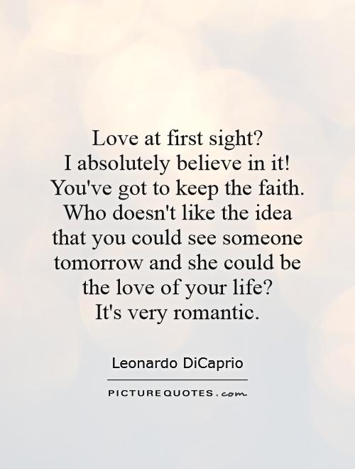Love at first sight?  I absolutely believe in it! You've got to keep the faith. Who doesn't like the idea that you could see someone tomorrow and she could be the love of your life?  It's very romantic Picture Quote #1