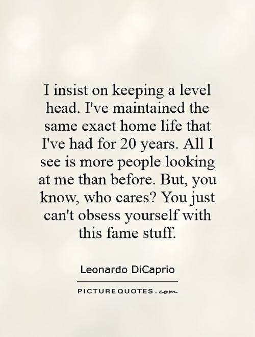 I insist on keeping a level head. I've maintained the same exact home life that I've had for 20 years. All I see is more people looking at me than before. But, you know, who cares? You just can't obsess yourself with this fame stuff Picture Quote #1
