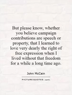 But please know, whether you believe campaign contributions are speech or property, that I learned to love very dearly the right of free expression when I lived without that freedom for a while a long time ago Picture Quote #1