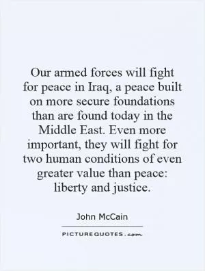 Our armed forces will fight for peace in Iraq, a peace built on more secure foundations than are found today in the Middle East. Even more important, they will fight for two human conditions of even greater value than peace: liberty and justice Picture Quote #1