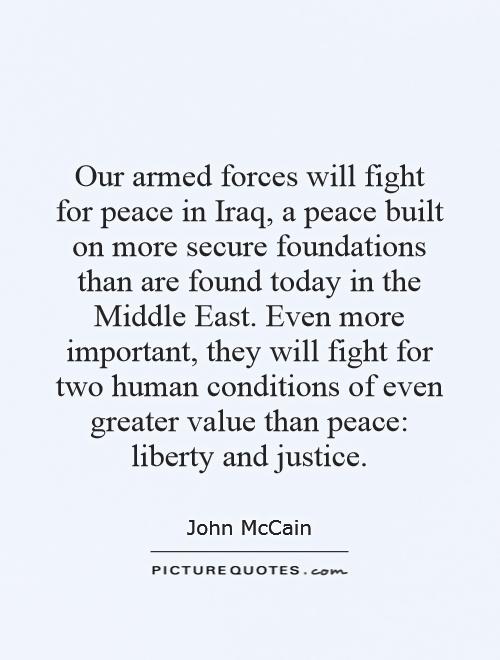 Our armed forces will fight for peace in Iraq, a peace built on more secure foundations than are found today in the Middle East. Even more important, they will fight for two human conditions of even greater value than peace: liberty and justice Picture Quote #1