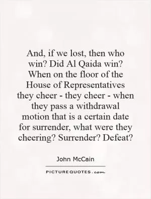And, if we lost, then who win? Did Al Qaida win? When on the floor of the House of Representatives they cheer - they cheer - when they pass a withdrawal motion that is a certain date for surrender, what were they cheering? Surrender? Defeat? Picture Quote #1