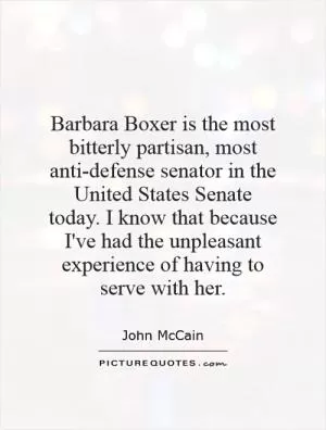 Barbara Boxer is the most bitterly partisan, most anti-defense senator in the United States Senate today. I know that because I've had the unpleasant experience of having to serve with her Picture Quote #1