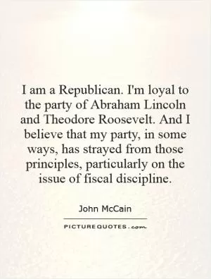 I am a Republican. I'm loyal to the party of Abraham Lincoln and Theodore Roosevelt. And I believe that my party, in some ways, has strayed from those principles, particularly on the issue of fiscal discipline Picture Quote #1