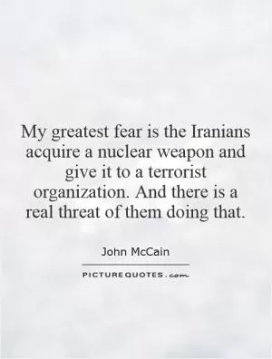 My greatest fear is the Iranians acquire a nuclear weapon and give it to a terrorist organization. And there is a real threat of them doing that Picture Quote #1