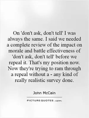 On 'don't ask, don't tell' I was always the same. I said we needed a complete review of the impact on morale and battle effectiveness of 'don't ask, don't tell' before we repeal it. That's my position now. Now they're trying to ram through a repeal without a - any kind of really realistic survey done Picture Quote #1