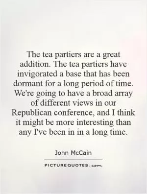 The tea partiers are a great addition. The tea partiers have invigorated a base that has been dormant for a long period of time. We're going to have a broad array of different views in our Republican conference, and I think it might be more interesting than any I've been in in a long time Picture Quote #1