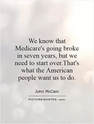 We know that Medicare's going broke in seven years, but we need to start over.That's what the American people want us to do Picture Quote #1