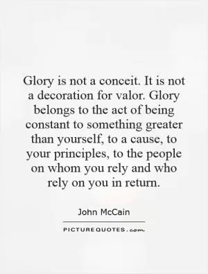 Glory is not a conceit. It is not a decoration for valor. Glory belongs to the act of being constant to something greater than yourself, to a cause, to your principles, to the people on whom you rely and who rely on you in return Picture Quote #1