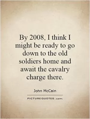 By 2008, I think I might be ready to go down to the old soldiers home and await the cavalry charge there Picture Quote #1
