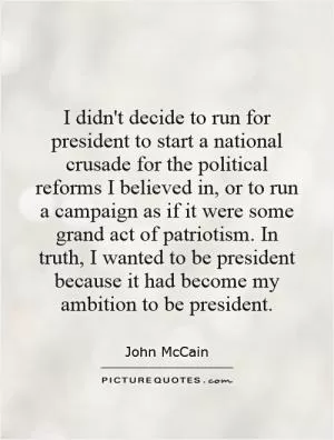 I didn't decide to run for president to start a national crusade for the political reforms I believed in, or to run a campaign as if it were some grand act of patriotism. In truth, I wanted to be president because it had become my ambition to be president Picture Quote #1