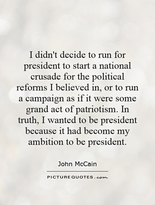 I didn't decide to run for president to start a national crusade for the political reforms I believed in, or to run a campaign as if it were some grand act of patriotism. In truth, I wanted to be president because it had become my ambition to be president Picture Quote #1