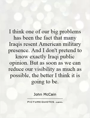I think one of our big problems has been the fact that many Iraqis resent American military presence. And I don't pretend to know exactly Iraqi public opinion. But as soon as we can reduce our visibility as much as possible, the better I think it is going to be Picture Quote #1