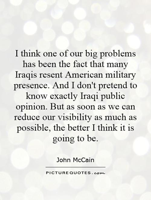 I think one of our big problems has been the fact that many Iraqis resent American military presence. And I don't pretend to know exactly Iraqi public opinion. But as soon as we can reduce our visibility as much as possible, the better I think it is going to be Picture Quote #1