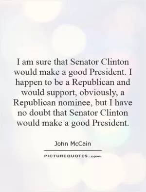 I am sure that Senator Clinton would make a good President. I happen to be a Republican and would support, obviously, a Republican nominee, but I have no doubt that Senator Clinton would make a good President Picture Quote #1