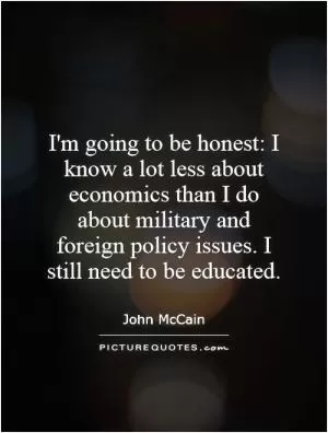 I'm going to be honest: I know a lot less about economics than I do about military and foreign policy issues. I still need to be educated Picture Quote #1
