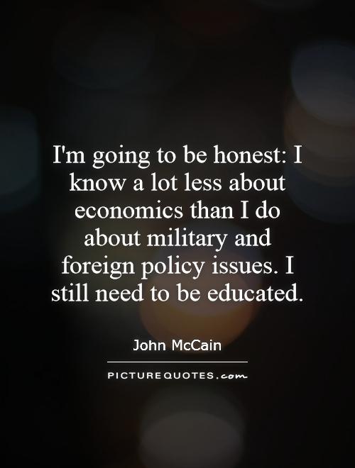 I'm going to be honest: I know a lot less about economics than I do about military and foreign policy issues. I still need to be educated Picture Quote #1