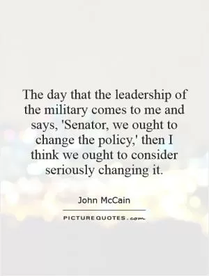 The day that the leadership of the military comes to me and says, 'Senator, we ought to change the policy,' then I think we ought to consider seriously changing it Picture Quote #1