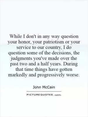 While I don't in any way question your honor, your patriotism or your service to our country, I do question some of the decisions, the judgments you've made over the past two and a half years. During that time things have gotten markedly and progressively worse Picture Quote #1