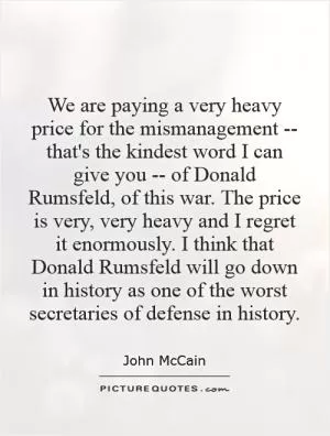 We are paying a very heavy price for the mismanagement -- that's the kindest word I can give you -- of Donald Rumsfeld, of this war. The price is very, very heavy and I regret it enormously. I think that Donald Rumsfeld will go down in history as one of the worst secretaries of defense in history Picture Quote #1
