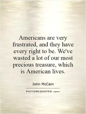 Americans are very frustrated, and they have every right to be. We've wasted a lot of our most precious treasure, which is American lives Picture Quote #1