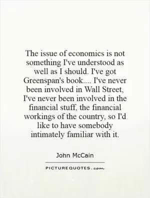 The issue of economics is not something I've understood as well as I should. I've got Greenspan's book.... I've never been involved in Wall Street, I've never been involved in the financial stuff, the financial workings of the country, so I'd like to have somebody intimately familiar with it Picture Quote #1