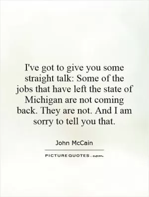 I've got to give you some straight talk: Some of the jobs that have left the state of Michigan are not coming back. They are not. And I am sorry to tell you that Picture Quote #1