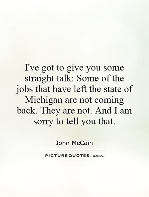 I've got to give you some straight talk: Some of the jobs that have left the state of Michigan are not coming back. They are not. And I am sorry to tell you that Picture Quote #1