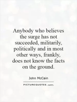 Anybody who believes the surge has not succeeded, militarily, politically and in most other ways, frankly, does not know the facts on the ground Picture Quote #1