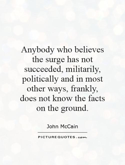 Anybody who believes the surge has not succeeded, militarily, politically and in most other ways, frankly, does not know the facts on the ground Picture Quote #1