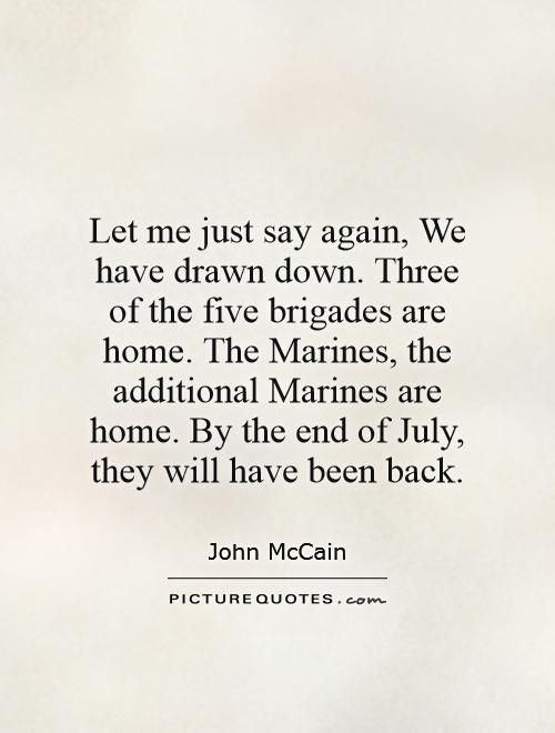 Let me just say again, We have drawn down. Three of the five brigades are home. The Marines, the additional Marines are home. By the end of July, they will have been back Picture Quote #1
