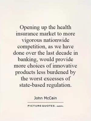Opening up the health insurance market to more vigorous nationwide competition, as we have done over the last decade in banking, would provide more choices of innovative products less burdened by the worst excesses of state-based regulation Picture Quote #1